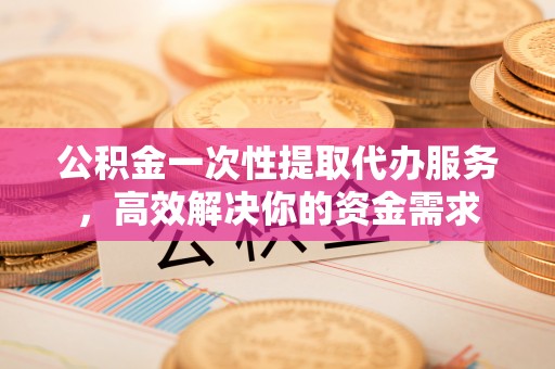 鹤庆公积金一次性提取代办服务，高效解决你的资金需求