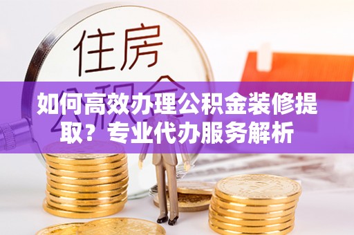 鹤庆如何高效办理公积金装修提取？专业代办服务解析