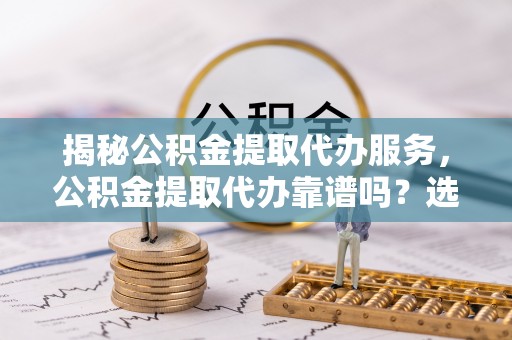 鹤庆揭秘公积金提取代办服务，公积金提取代办靠谱吗？选择需谨慎