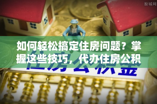 鹤庆如何轻松搞定住房问题？掌握这些技巧，代办住房公积金提取不再难