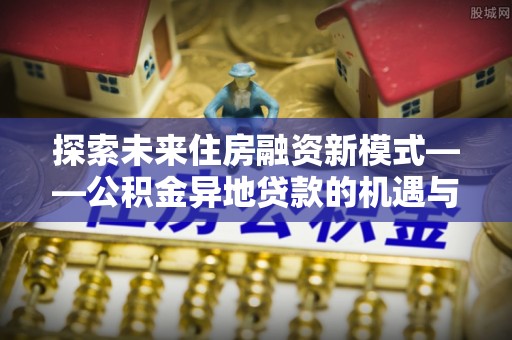 鹤庆探索未来住房融资新模式——公积金异地贷款的机遇与挑战