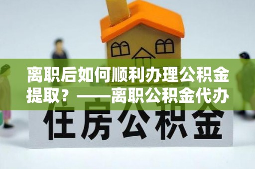 鹤庆离职后如何顺利办理公积金提取？——离职公积金代办提取全攻略