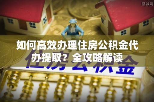 鹤庆如何高效办理住房公积金代办提取？全攻略解读
