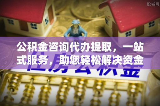 鹤庆公积金咨询代办提取，一站式服务，助您轻松解决资金难题