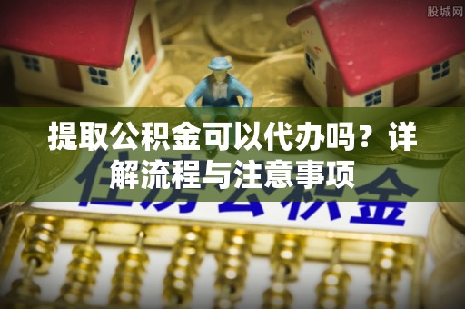 鹤庆提取公积金可以代办吗？详解流程与注意事项