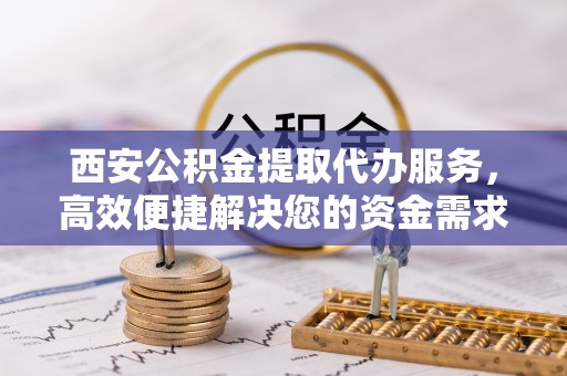鹤庆西安公积金提取代办服务，高效便捷解决您的资金需求