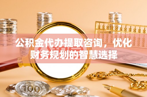 鹤庆公积金代办提取咨询，优化财务规划的智慧选择