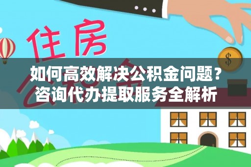 鹤庆如何高效解决公积金问题？咨询代办提取服务全解析