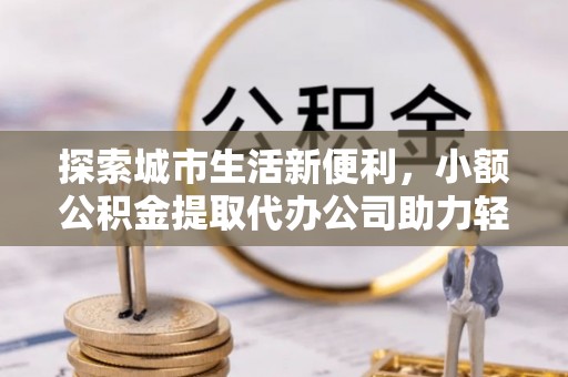 鹤庆探索城市生活新便利，小额公积金提取代办公司助力轻松理财