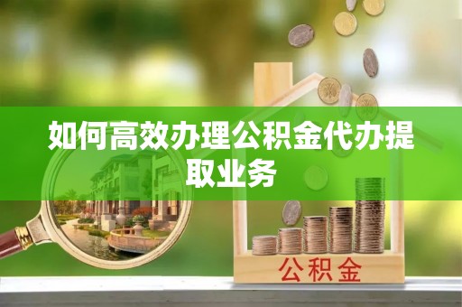 鹤庆如何高效办理公积金代办提取业务