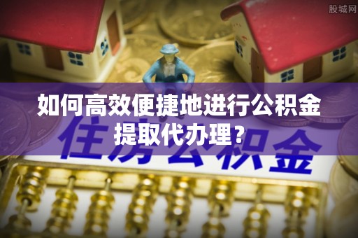 鹤庆如何高效便捷地进行公积金提取代办理？