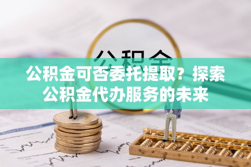 鹤庆公积金可否委托提取？探索公积金代办服务的未来