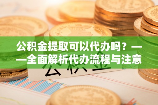 鹤庆公积金提取可以代办吗？——全面解析代办流程与注意事项